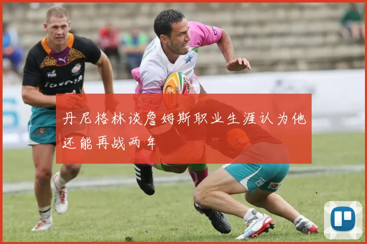 丹尼格林谈詹姆斯职业生涯认为他还能再战两年