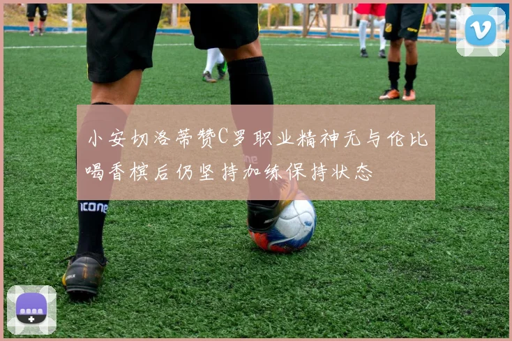 小安切洛蒂赞C罗职业精神无与伦比喝香槟后仍坚持加练保持状态