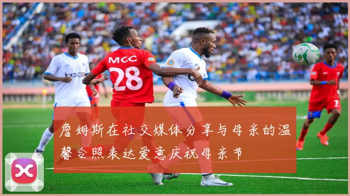 詹姆斯在社交媒体分享与母亲的温馨合照表达爱意庆祝母亲节