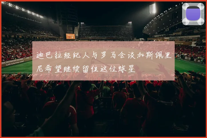 迪巴拉经纪人与罗马会谈加斯佩里尼希望继续留住这位球星