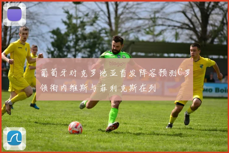 葡萄牙对克罗地亚首发阵容预测C罗领衔内维斯与菲利克斯在列