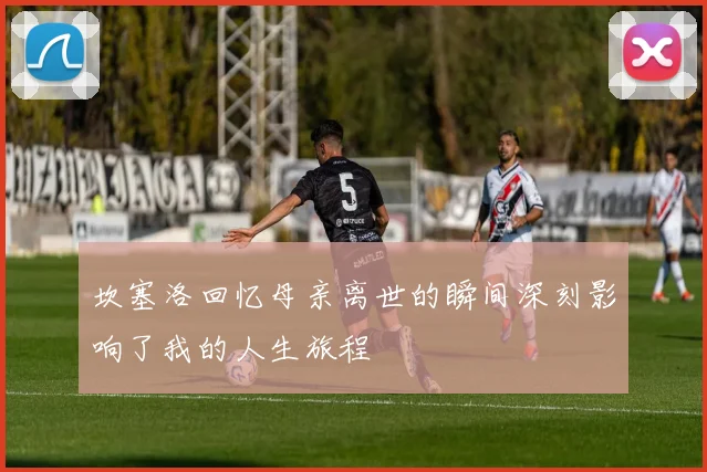 坎塞洛回忆母亲离世的瞬间深刻影响了我的人生旅程