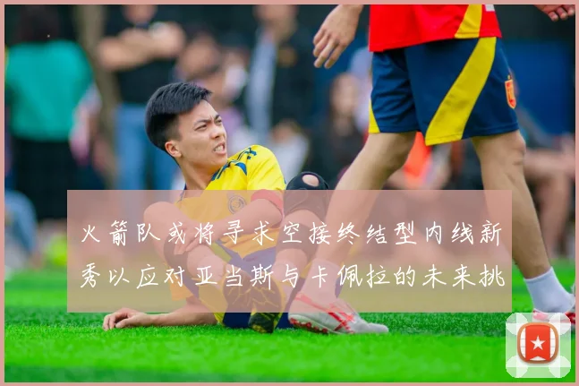 火箭队或将寻求空接终结型内线新秀以应对亚当斯与卡佩拉的未来挑战