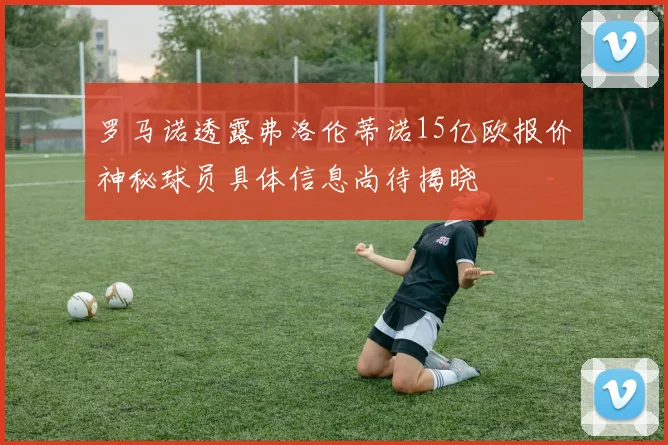 罗马诺透露弗洛伦蒂诺15亿欧报价神秘球员具体信息尚待揭晓