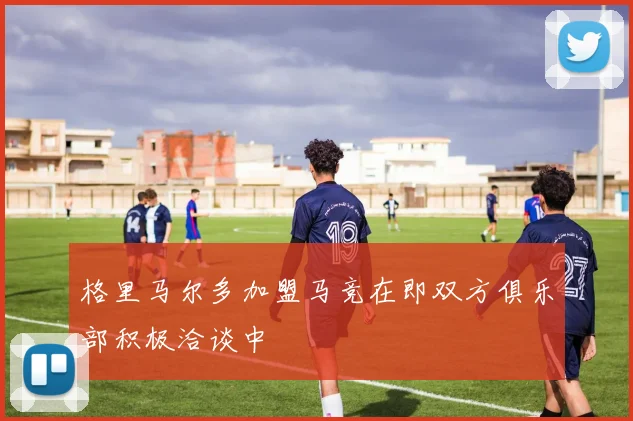 格里马尔多加盟马竞在即双方俱乐部积极洽谈中
