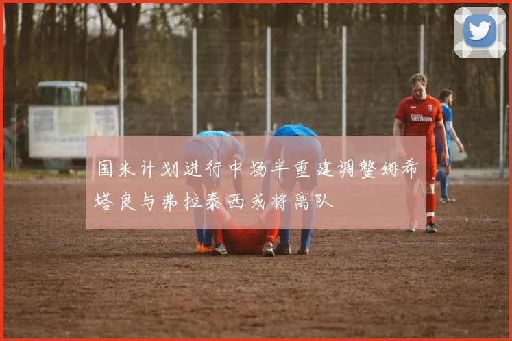国米计划进行中场半重建调整姆希塔良与弗拉泰西或将离队
