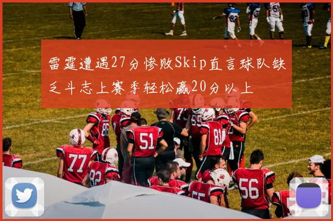 雷霆遭遇27分惨败Skip直言球队缺乏斗志上赛季轻松赢20分以上