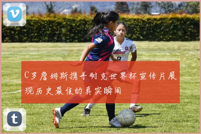 C罗詹姆斯携手耐克世界杯宣传片展现历史最佳的真实瞬间