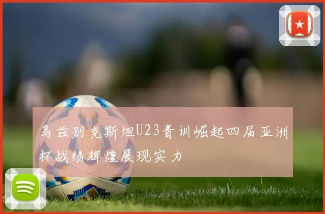 乌兹别克斯坦U23青训崛起四届亚洲杯战绩辉煌展现实力