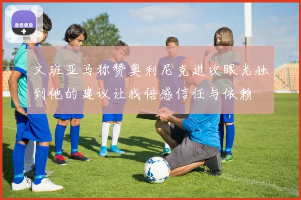 文班亚马称赞奥利尼克进攻眼光独到他的建议让我倍感信任与依赖