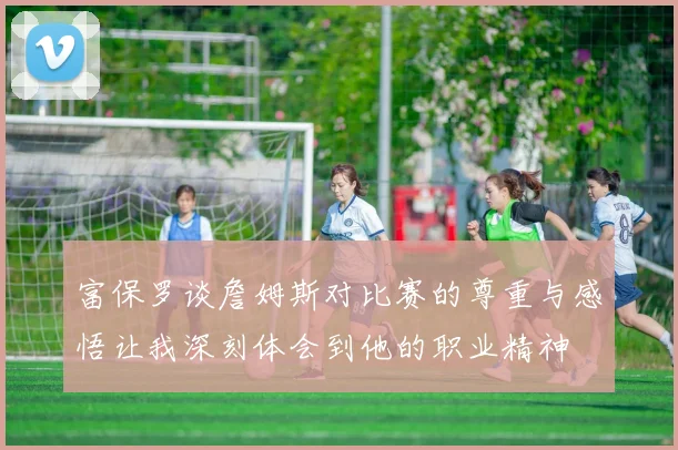 富保罗谈詹姆斯对比赛的尊重与感悟让我深刻体会到他的职业精神