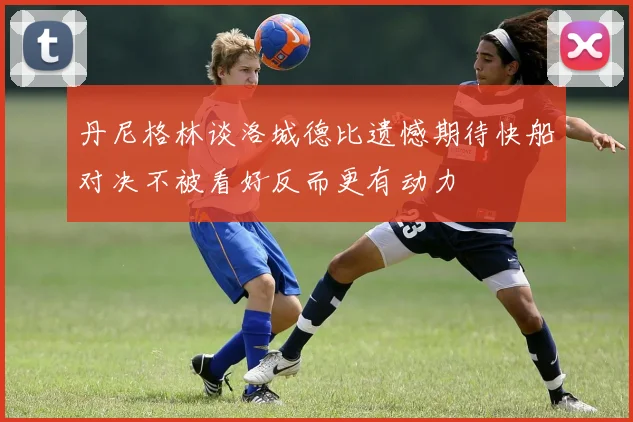 丹尼格林谈洛城德比遗憾期待快船对决不被看好反而更有动力