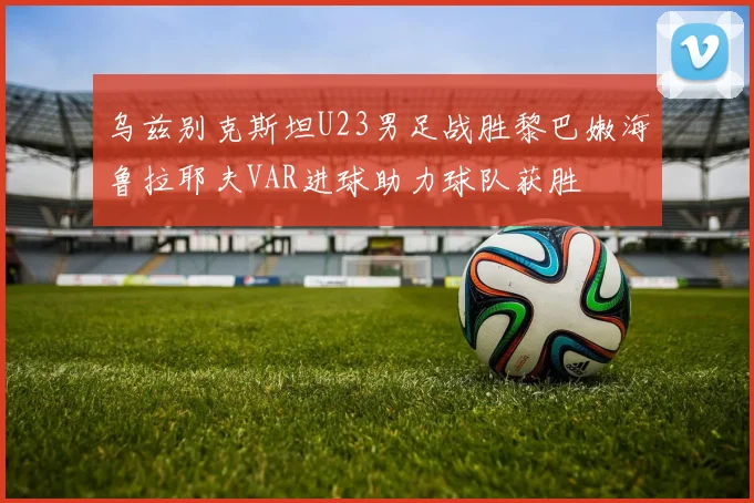 乌兹别克斯坦U23男足战胜黎巴嫩海鲁拉耶夫VAR进球助力球队获胜