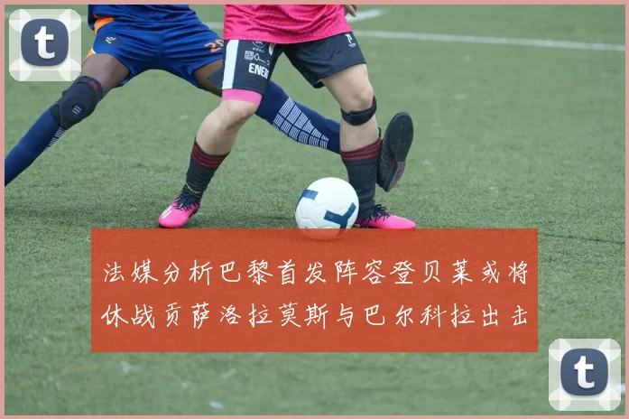 法媒分析巴黎首发阵容登贝莱或将休战贡萨洛拉莫斯与巴尔科拉出击