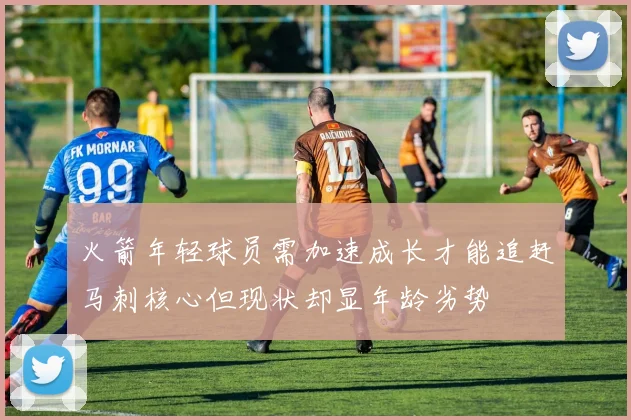 火箭年轻球员需加速成长才能追赶马刺核心但现状却显年龄劣势