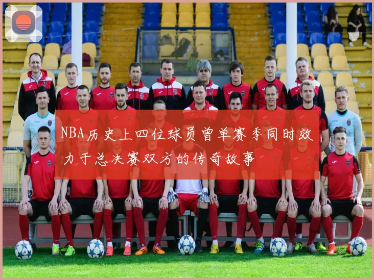 NBA历史上四位球员曾单赛季同时效力于总决赛双方的传奇故事
