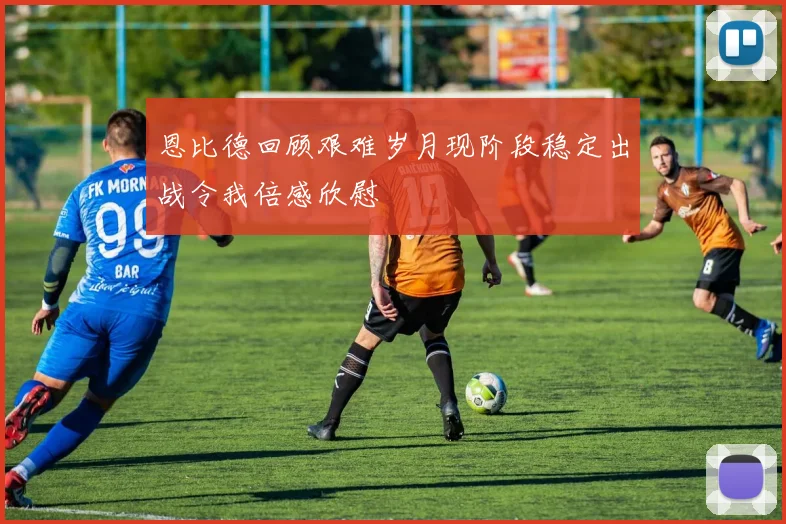恩比德回顾艰难岁月现阶段稳定出战令我倍感欣慰