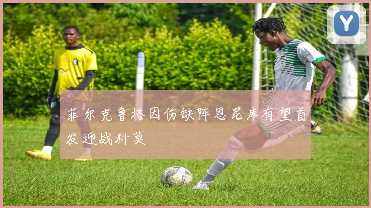 菲尔克鲁格因伤缺阵恩昆库有望首发迎战科莫