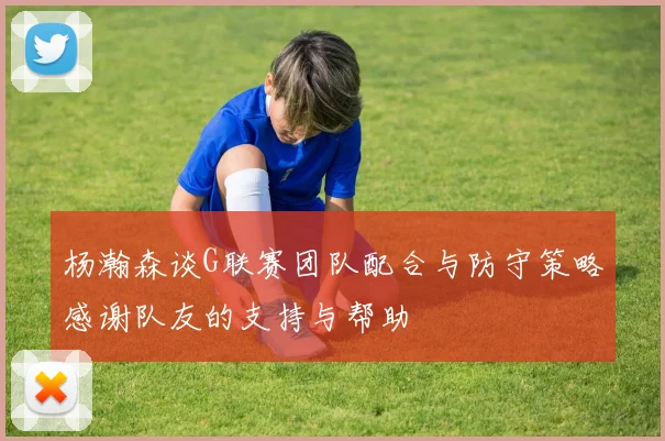 杨瀚森谈G联赛团队配合与防守策略感谢队友的支持与帮助