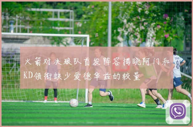 火箭对决狼队首发阵容揭晓阿门和KD领衔缺少爱德华兹的较量