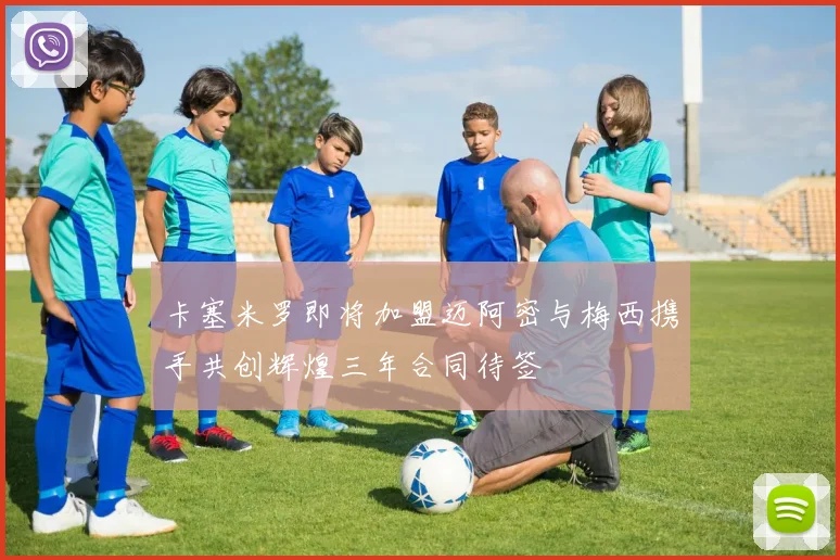 卡塞米罗即将加盟迈阿密与梅西携手共创辉煌三年合同待签