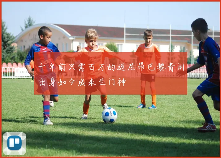 十年前只需百万的迈尼昂巴黎青训出身如今成米兰门神
