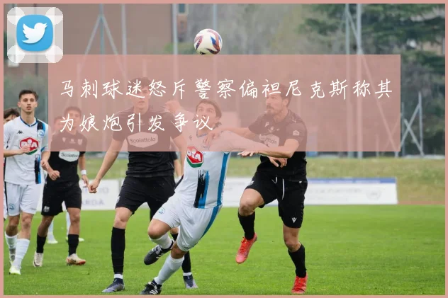 马刺球迷怒斥警察偏袒尼克斯称其为娘炮引发争议