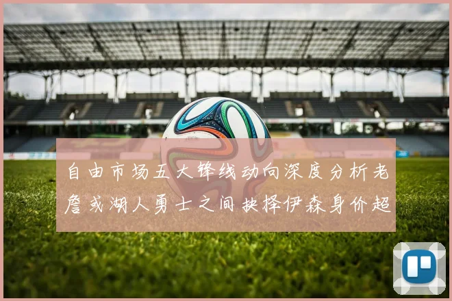 自由市场五大锋线动向深度分析老詹或湖人勇士之间抉择伊森身价超2000万