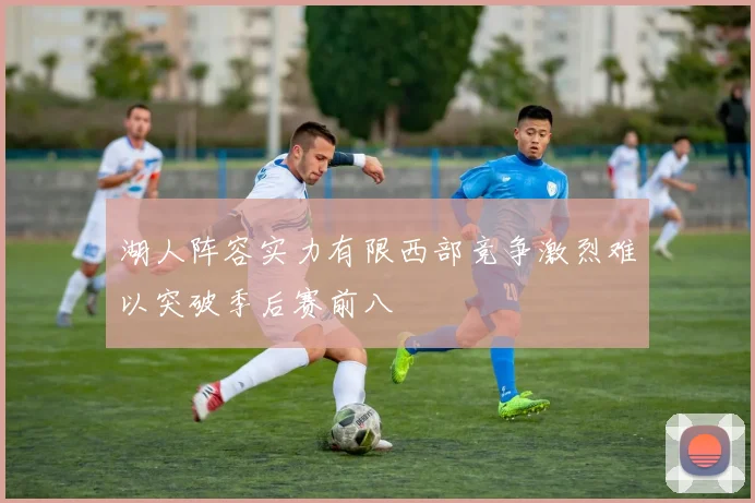 湖人阵容实力有限西部竞争激烈难以突破季后赛前八