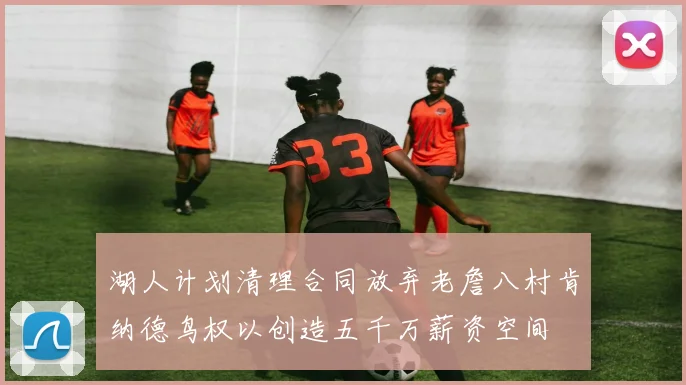 湖人计划清理合同放弃老詹八村肯纳德鸟权以创造五千万薪资空间