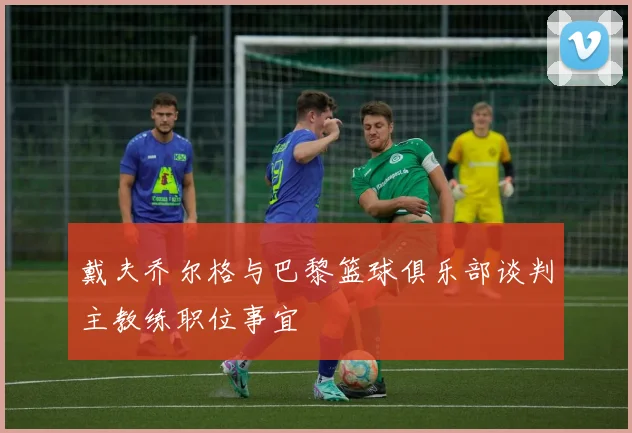 戴夫乔尔格与巴黎篮球俱乐部谈判主教练职位事宜