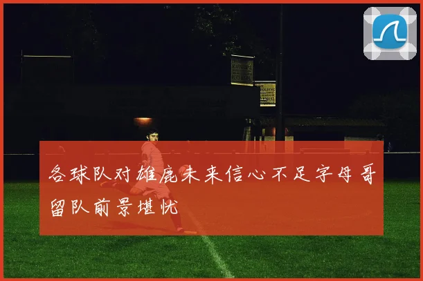 各球队对雄鹿未来信心不足字母哥留队前景堪忧