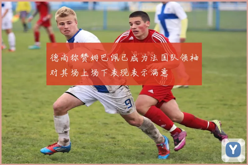 德尚称赞姆巴佩已成为法国队领袖对其场上场下表现表示满意